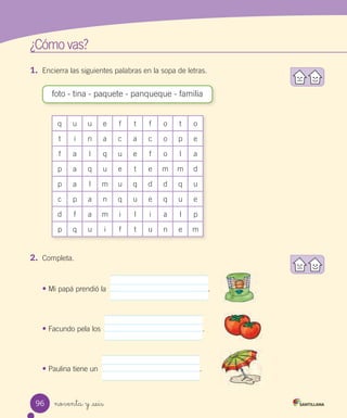 noventa y _seis
1. Encierra las siguientes palabras en la sopa de letras.
¿Cómo vas?
q u u e f t f o t o
t i n a c a c o p e
f a l q u e f o l a
p a q u e t e m m d
p a l m u q d d q u
c p a n q u e q u e
d f a m i l i a l p
p q u i f t u n e m
foto - tina - paquete - panqueque - familia
2. Completa.
• Mi papá prendió la .
• Facundo pela los .
• Paulina tiene un .
96
 
