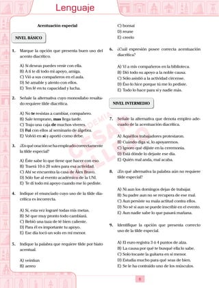Lenguaje
6
Acentuación especial
NIVEL BÁSICO
1.	 Marque la opción que presenta buen uso del
acento diacrítico.
A)	Sí deseas puedes venir con ella.
B)	A tí te di todo mi apoyo, amiga.
C)	Vió a sus compañeros en el aula.
D)	Sé amable y atento con ellos.
E)	Ten fé en tu capacidad y lucha.
2.	 Señale la alternativa cuyo monosílabo resalta-
do requiere tilde diacrítica.
A)	No te resistas a cambiar, compañero.
B)	Sale temprano, mas llega tarde.
C)	Trajo una caja de muchos víveres.
D)	Fui con ellos al seminario de álgebra.
E)	Volvió en si y aportó como debe.
3.	 ¿Enquéoraciónsehaempleadocorrectamente
la tilde especial?
A)	Éste sabe lo que tiene que hacer con eso.
B)	Traerá 10 ó 20 soles para esa actividad.
C)	Ahí se encuentra la casa de Álex Bravo.
D)	Sólo fue al evento académico de la UNI.
E)	Te dí todo mi apoyo cuando me lo pediste.
4.	 Indique el enunciado cuyo uso de la tilde dia-
crítica es incorrecta.
A)	Sí, esta vez lograré todas mis metas.
B)	Sé que muy pronto todo cambiará.
C)	Bebió una taza de té bien caliente.
D)	Para él es importante tu apoyo.
E)	Ese día tocó un solo en mí menor.
5.	 Indique la palabra que requiere tilde por hiato
acentual.
A)	veintiun
B)	aereo
C)	bonsai
D)	reune
E)	creelo
6.	 ¿Cuál expresión posee correcta acentuación
diacrítica?
A)	Ví a mis compañeros en la biblioteca.
B)	Dió todo su apoyo a la noble causa.
C)	Sólo asistió a la actividad circense.
D)	Éso lo hice porque tú me lo pediste.
E)	Todo lo hace para sí y nadie más.
NIVEL INTERMEDIO
7.	 Señale la alternativa que denota empleo ade-
cuado de la acentuación diacrítica.
A)	Aquéllos trabajadores protestaron.
B)	Cuándo diga sí, lo apoyaremos.
C)	Ignoro qué dijiste en la ceremonia.
D)	Está dónde lo dejaste ese día.
E)	Quién mal anda, mal acaba.
8.	 ¿En qué alternativa la palabra aún no requiere
tilde especial?
A)	Ni aun los domingos dejas de trabajar.
B)	Su padre aun no se recupera de ese mal.
C)	Aun persiste su mala actitud contra ellos.
D)	No sé si aun se puede inscribir en el evento.
E)	Aun nadie sabe lo que pasará mañana.
9.	 Identifique la opción que presenta correcto
uso de la tilde especial.
A)	El euro registra 3 ó 4 puntos de alza.
B)	La causa por qué te busqué ella lo sabe.
C)	Solo tocaste la guitarra en sí menor.
D)	Estudia mucho para qué seas de bien.
E)	Se le ha contraído uno de los músculos.
 