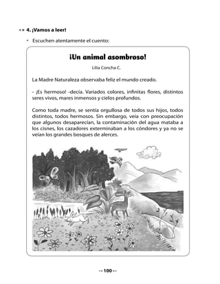 - ¡Si da un brinco, se llamará ornitorrinco!, pero si no lo da, se
      llamará igual para que sea especial.

    Y así creó este ser curioso que, por si fuera poco, nace de un huevo.
    Este animalito tan loco, ¿será un pájaro? No, tampoco.




Piensa y contesta:

•   ¿Cómo se llama el cuento?
•   En el cuento, ¿qué animal muere por la contaminación del agua?
•   ¿Por qué el ornitorrinco es un animal asombroso?
•   ¿Cómo creó la Madre Naturaleza al ornitorrinco?
•   ¿Crees tú que es importante cuidar la naturaleza? ¿Por qué?
•   ¿Qué hay que hacer para cuidarla?
•   ¿Te gustaría ser un ornitorrinco o algún otro animal?
    ¿Cuál animal serías y por qué?


                                    102
 