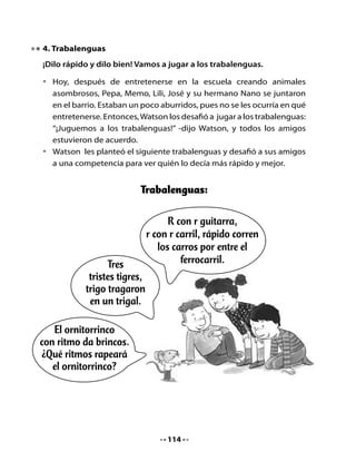 CLASE
                                   4


1. Recordemos la clase pasada
Comparte con tu curso los trabalenguas que aprendiste en tu casa.
También puedes decir los trabalenguas que aprendieron ayer en clases.

2. Lectura compartida




           El ornitorrinco:
             ¿Una broma
          de la naturaleza?

   El ornitorrinco es un animal ¡sorprendente!
   Vive en lagos y ríos de Tasmania y Australia.
   Al nacer, las crías se amamantan de la leche de su madre.
   El ornitorrinco y el equidna son los únicos mamíferos que nacen
   de un huevo.
   Es un animal excavador, vive en madrigueras y es un gran nadador.
   Come gusanos, insectos, camarones de río, caracoles, peces y
   ranas pequeñas.
   Cuando recién lo descubrieron, los científicos pensaron que era
   una broma.
   No podían creer que existiera un animal con piel de topo, cola de
   castor, patas de rana, pico de pato y ¡dientes!




                                  116
 