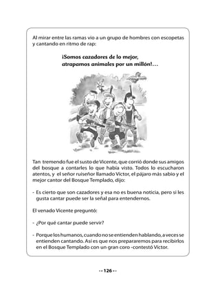 4. Piensa y responde:

•   ¿Cuál es el animal más sabio del cuento?
•   ¿Qué provocó el tremendo estruendo
    que despertó a Vicente?
•   ¿Por qué Vicente sintió susto al ver a los hombres?
•   ¿Cómo te sentirías tú si fueras al Bosque Templado?
•   ¿Qué crees que significa “los olores llegaban al corazón”?
•   ¿Conoces algún lugar parecido al Bosque Templado?
    ¿Qué lugar es y cómo lo conociste?

5. Pensemos y conversemos

•   ¿Qué creen que se necesita para que un bosque viva y crezca sin
    problemas? ¿Cuáles son las amenazas que pueden destruir un
    bosque?




                                   128
 