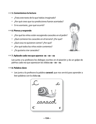 Observa los dibujos y escribe las palabras que faltan.


La                                    del




10. “Ha llegado un camión cargado de palabras con ca – co – cu”…

•    Cada vez que te toque el turno en el juego,
     di una palabra que comience con estas
     sílabas; por ejemplo: camisas, corazones,
     cunas. Recuerda no repetir las palabras
     que ya se han dicho.




Mi Bitácora de Aprendizaje




             Hoy aprendimos:

             Lo que más me gustó :

             Lo que me pareció difícil:




                                          156
 