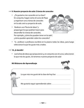 3. Lectura compartida

•   Lee el poema junto a tu profesora o profesor, con voz ronca y lenta de
    caracol.

                                  El caracol
                          Fabiola Carrera Alemán (Ecuador)

    ¡Miren… qué hermosa casita,
    la del señor caracol!
    Es muy dura y redondita
    como un genial quitasol.
    Este animal saca el cuerpo
    cuando se siente agredido,
    luego se arrastra lentito...
    ¡qué señor más divertido!
    Este sin par personaje,
    no sabe de aburrimiento,
    carga su “casa ambulante”
    y siempre vive contento.


Piensa y responde:

•   ¿Por qué la casita del caracol es dura?
•   ¿Qué quiere decir la frase “este sin par personaje”?
•   ¿Puedes dar un ejemplo de uso de la expresión “sin par”?
Juguemos a las rimas:

•   Relee el poema en conjunto con tu curso
    y descubre todas las rimas que aparecen allí.




                                       163
 