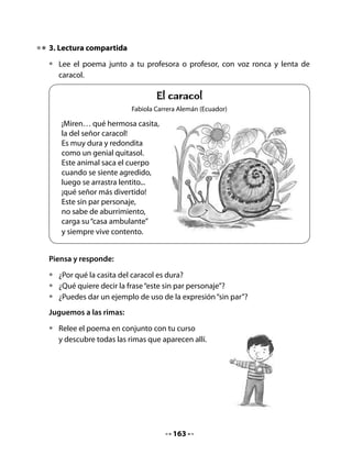 Dibuja al animal elegido.




5. Los objetivos de nuestro proyecto de aula

•   Revisa el Cuadro de Anticipación que completaron al inicio de la clase
    y verás que hay muchas cosas que ustedes quieren aprender sobre los
    caracoles. Todo lo que quieren saber es parte importante de los objetivos
    del proyecto.

Por ejemplo, ustedes querrán:

•   Saber cómo nacen los caracoles: ¿Ponen huevos? ¿Tienen crías?
•   Saber cómo viven: ¿Construyen casitas? ¿Tienen familias?
•   Saber qué comen: ¿Queso, chocolate, lechuga…?
•   Aprender sobre ellos: ¿Por qué tienen caparazón? ¿Por qué son tan lentos?
    ¿Por qué tienen “cachitos”? Etc.
•   Aprender a hacer un terrario donde los caracoles puedan vivir.



                                     165
 