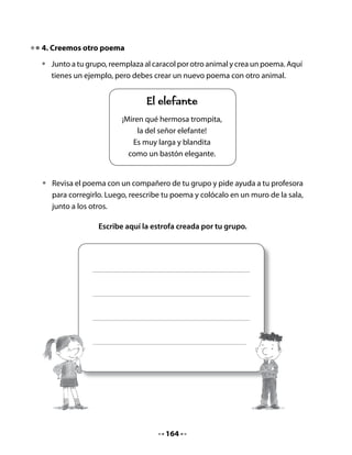•   Junto a tu profesora o profesor, escriban los objetivos del proyecto en una
    hoja grande para que puedan revisarlos cada vez que sea necesario.



              LOS OBJETIVOS DE NUESTRO PROYECTO
             • Saber cómo nacen los caracoles: ¿Ponen
               huevos? ¿Tienen crías?
             • Saber cómo viven: ¿Construyen casitas?
               ¿Tienen familias?
             • Saber qué comen: ¿Queso, chocolate,
               lechuga…?




6. ¿Qué necesitaremos para el proyecto?

•   En conjunto con el curso, hagan una lista de los materiales que necesitarán
    para la crianza de caracoles.
    Por ejemplo, algunos materiales necesarios son los siguientes, pero ustedes
    pueden agregar otros.

    •   Comida para caracoles.
    •   Una lupa para observarlos.




                                     166
 
