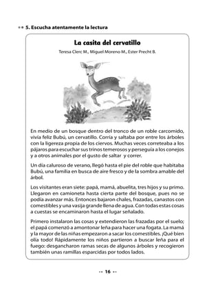 - Ofrécele lechugas y notarás la diferencia -dijo el papá. Así lo hizo el
niño y el cervatillo comió rápidamente las verdes y aliñadas hojitas
de lechuga.
Después de almuerzo, todos ayudaron a ordenar las cosas de la
comida y luego los niños salieron a explorar en busca de frutas y
flores silvestres. Entonces, salió Bubú corriendo graciosamente tras
ellos.
Pasó un rato; el calor no era tan intenso, y como los niños no
regresaban, los papás y la abuelita decidieron llevar las cosas hasta
la camioneta y salir en busca de los pequeños que seguramente
estarían junto al río. Y tal como lo pensaron, lo hicieron. Al poco rato,
el lugar estaba silencioso. Ya no se oía ni el griterío de los niños ni el
ruido del motor.
Pasaron las horas. Ya la familia estaba en su casa, feliz, recordando
la experiencia vivida un día de verano. Pero en los bosques, cuando
llega la noche, suele soplar el viento. Y esa noche empezó a correr
uno que botó hojas y avivó las brasas que estaban ocultas bajo las
cenizas. Cayeron hojas y comenzó a arder el roble donde vivía Bubú.
En muy poco rato el árbol era solo un leño negro, consumido por el
fuego.
Afortunadamente, Bubú se
había entretenido a orillas
del río mirando saltar a los
vistosos salmones. Cuando
regresó, encontró que su casa
no estaba; el fuego la había
destruido. Pero como era un
cervatillo animoso, comenzó
a correr y saltar en busca de
otro tronco que le sirviera de
casa.




                                   
 