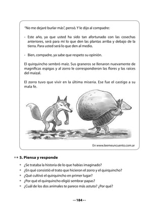 7. Dramatización

•   Prepara una dramatización en grupo del cuento El zorro y el quirquincho.
    Imaginen los diálogos y preparen su presentación.
•   Por turnos, presenten sus dramatizaciones al curso.


Mi Bitácora de Aprendizaje




            Lo que más me gustó de lo que aprendí hoy fue:



            Lo que me pareció difícil fue:




                                      186
 