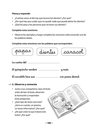 5. Piensa y responde
Escucha las preguntas y respóndelas.

•   ¿Se trataba el texto de lo que imaginaste antes de leer?
•   ¿Cómo hiciste para acertar? Si no acertaste, ¿por qué habrá ocurrido eso?
•   ¿Qué puedes hacer la próxima vez para anticipar correctamente el
    contenido? Coméntalo con tu profesor(a) y tus compañeros.
•   ¿De qué se alimentan los caracoles?
•   ¿Es fácil encontrarlos durante el día?
•   ¿En qué se parece el caracol al quirquincho?
•   ¿Qué utilidad tienen los caracoles?

6. Hagamos un afiche

•   Prepara un afiche sobre el cuidado de la dentadura, en grupo. Utiliza a los
    cocodrilos como personajes, dibújalos y escribe un texto con tus consejos.
•   Coloca el afiche en un muro de la sala, junto a los afiches de tus compañeros
    y compañeras.




                                      190
 