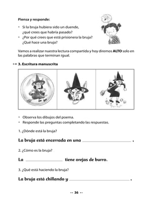 CLASE
                                      8


. Recordemos lo que hemos hecho
Piensa y responde:

•   ¿Cuál es tu compromiso para cuidar
    el medio ambiente?

2. Lectura compartida
Juega a leer este texto:



                                 La bruja
                           M. Elena Walsh (Argentina)

      La bruja, la bruja
      se quedó encerrada
      en una burbuja
      la bruja, la boba,
      con escoba y todo,
      con todo y escoba.
      Está prisionera,
      chillando y pateando
      de mala manera.
      Tiene un solo diente,
      orejas de burro
      y un rulo en la frente.




                                      
 