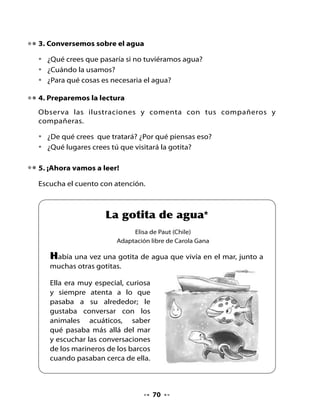 Así fue, al poco rato ya era agua otra vez, pero ahora estaba
bajando a un campo muy grande, amarillo, y caía sobre un río.
Sus amigas, al caer sobre el campo, eran abrazadas por el trigo
con tanto cariño, que ella quiso estar ahí con ellas.

Las espigas estaban felices de recibirlas, pero la gotita inició otro
viaje, entre piedras y mucho ruido, por la corriente del río; pasó
por un valle y bajó a toda velocidad por la orilla de un cerro.




Estaba cansada de tanto movimiento, y se quedó dormida en
una suave corriente que la llevó hasta un lugar donde el sabor le
parecía familiar.

¿Saben dónde estaba? Había vuelto a su querido mar.

Algunos animales que la reconocieron, la fueron a recibir y a dar
la bienvenida, luego le pidieron que les contara cómo era la vida
más allá del mar. La gotita de agua, muy contenta por sus nuevas
experiencias, los invitó a una cueva silenciosa que conocía en un
acantilado y les contó lo que había visto, tocado y escuchado.

*   Adaptación y selección de la novela Aventuras de una gotita de agua, de la
    escritora Elisa de Paut, Editorial Don Bosco S.A., Santiago, 1999.




                                      72
 