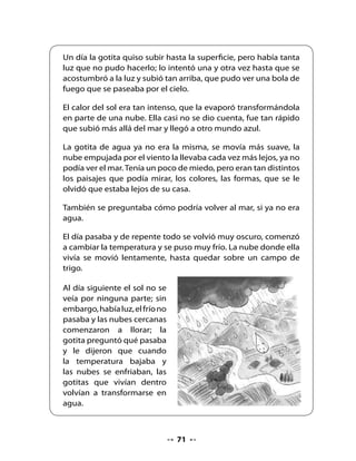 6. Piensa y responde

•   ¿De dónde salió la gotita de agua?
•   ¿En qué otros lugares vivió la gotita?
•   ¿Por qué se volvió todo oscuro y comenzó
    a cambiar la temperatura en su primer día en la nube?
•   ¿En qué se transformó la gotita cuando subió a la nube?
•   ¿Qué otros lugares te habría gustado que conociera
    la gotita de agua?
•   Si hubieras sido la gotita de agua, ¿qué les habrías contado tú a los
    amigos del mar?

7. Hagamos un afiche

•   Elabora junto a tu grupo un afiche para motivar a otro curso de la
    escuela a leer La gotita de agua. Comenta con tu grupo y con la ayuda
    de tu profesora o profesor cómo harán el afiche.
•   ¿Qué palabras pondrían en el afiche?
•   ¿Qué les gustaría que dijera?
•   Preparen un borrador en una hoja, y revísenlo en conjunto con tu
    profesora y compañeros. Luego, elaboren el afiche en una hoja
    grande.

8. Presentación de los afiches

•   Comparte tu trabajo con tus compañeras y compañeros. Lleven el
    afiche al curso para el que está destinado.




                                     73
 