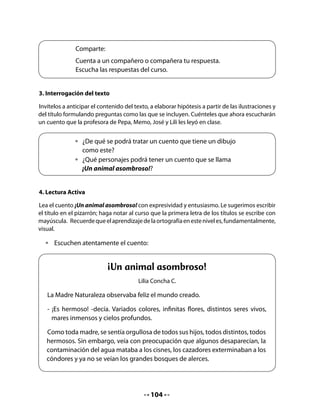 - ¡¡¡No, no, no!!! -reclamaba por su falta de imaginación. Debe ser un nombre
      extraordinario, un nombre que solo tenga él.

    - ¡Si da un brinco, se llamará ornitorrinco!, pero si no lo da, se llamará igual
       para que sea especial.

    Y así creó este ser curioso que, por si fuera poco, nace de un huevo. Este
    animalito tan loco, ¿será un pájaro? No, tampoco.




Para desarrollar la comprensión del cuento, le sugerimos que los alumnos siempre se
enfrenten a preguntas de tres tipos: literales, inferenciales y personales. Enfatice más las del
segundo y tercer tipo. Para esto, usted deberá leer cada una de las preguntas, dejando un
tiempo para que los niños y niñas piensen y contesten.

Preguntas literales, a las que llamamos “Ahí mismo”.
. ¿Cómo se llama el cuento?
. En el cuento, ¿qué animal muere por la contaminación del agua?
Preguntas inferenciales a las que llamamos “Pensar y buscar”.
. ¿Por qué el ornitorrinco es un animal asombroso?
. ¿Cómo creó la Madre Naturaleza al ornitorrinco?
Preguntas personales a las que llamamos “En mí mismo”.
. ¿Crees tú que es importante cuidar la naturaleza? ¿Por qué?
. ¿Qué hay que hacer para cuidarla?
. ¿Te gustaría ser un ornitorrinco o algún otro animal? ¿Cuál animal serías y por qué?
                                             106
 