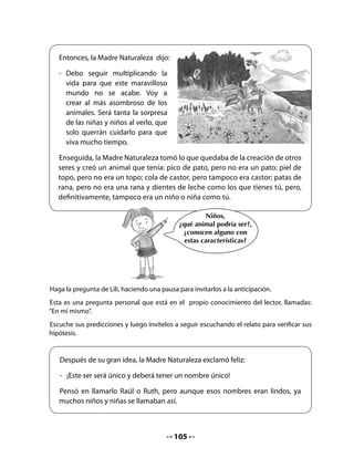 5. Términos cruzados
Invite al curso a realizar los siguientes términos cruzados, relacionando al ornitorrinco con
los animales del cuento que aportaron sus partes para formarlo.


  •   Haz líneas para unir al ornitorrinco solo con los animales que aportaron
      partes para formarlo. Fíjate en el ejemplo:




                                                                  Caballo


                                                                  Pato


                                                                  Topo


                                                                  Vaca

            Ornitorrinco
                                                                  Castor


                                                                  Gato


                                                                  Rana


                                                                  Ratón




                                            107
 