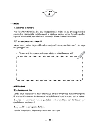 Invítelos a responder oralmente la siguientes preguntas:

               ¡Ahora piensa y responde!

               •   ¿Para qué me sirvió leer este texto?
               •   ¿De qué se alimenta el ornitorrinco?
               •   ¿Te gusta el ornitorrinco? ¿Por qué?


Identificación de la letra R

Ejercite con sus alumnos el reconocimiento de la letra r. Para eso presente las cuatro
modalidades de la letra r escritas en grande en un papelógrafo o en el pizarrón. Apóyese en
la palabra clave que viene a continuación (rueda).
Pídales realizar la lectura compartida y decir ALTO cada vez que aparezca una r en el texto
(asociación fonema/grafema). Marque con su plumón las r encontradas en el papelógrafo.
Llame la atención sobre las palabras en las que se encuentra la letra, al inicio, al medio o al
final, sobre todo en la palabra ornitorrinco.
Destaque el uso de mayúscula en los nombres propios.
Invite al curso a marcar la letra r en el aire articulando su sonido en voz alta: rrrrrrrr

Palabra clave




                               R	 	        	     									 				r

4. Conciencia fonológica y formación de sílabas

Pídales que pinten la R con los colores que más les gusten. Esta es una actividad de lectura
que pretende destacar visualmente la letra en aprendizaje.




                                               111
 