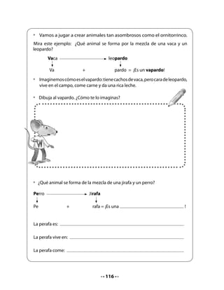 4. Trabalenguas
Lea a sus alumnos el siguiente relato sobre Pepa, Memo, José, Lili y su mascota Watson e
invítelos a jugar a los trabalenguas.


   ¡Dilo rápido y dilo bien! Vamos a jugar a los trabalenguas.
  •   Hoy, después de entretenerse en la escuela creando animales asombrosos,
      Pepa, Memo, Lili, José y su hermano Nano se juntaron en el barrio. Estaban
      un poco aburridos, pues no se les ocurría en qué entretenerse. Entonces,
      Watson los desafió a jugar a los trabalenguas:“¡Juguemos a los trabalenguas!”
      -dijo Watson, y todos los amigos estuvieron de acuerdo.
  •   Watson les planteó el siguiente trabalenguas y desafió a sus amigos a una
      competencia para ver quién lo decía más rápido y mejor.


                                 Trabalenguas:

                                           R con r guitarra,
                                     r con r carril, rápido corren
                                        los carros por entre el
                        Tres                  ferrocarril.
                   tristes tigres,
                  trigo tragaron
                   en un trigal.

       El ornitorrinco
    con ritmo da brincos.
    ¿Qué ritmos rapeará
       el ornitorrinco?




                                         118
 