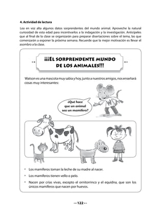 La jirafa
                   Las jirafas son los animales más altos del mundo. Algunas
                   alcanzan los 6 metros de altura. ¡Tan altas como una casa!
                   La jirafa es un animal de corazón muy grande, no solo
                   porque es un animal noble, sino también porque necesita
                   que su corazón sea de gran tamaño para bombear la sangre
                   por todo el largo de su cuerpo.
                   Si su corazón fuera pequeño, ¡la sangre no alcanzaría a
                   llegar a su cabeza!



•   Escribe lo que tú crees que está pensando el rinoceronte.




                 ¿Sabías tú que
          el rinoceronte puede pesar
          hasta 2 toneladas? Es decir,
                 ¡¡¡2000 kilos!!!
             ¡Y eso que se alimenta
           solo de hierbas y pastito!
            ¿Cómo sería si comiera
                  papas fritas?




                                         124
 