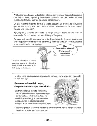 Preguntas inferenciales a las que llamamos “Pensar y buscar”:
.   ¿Qué provocó el tremendo estruendo que despertó a Vicente?
.   ¿Por qué Vicente sintió susto al ver a los hombres?
.   ¿Qué significa que los olores llegaban al corazón? Explícalo.
Preguntas personales a las que llamamos “En mí mismo”:
.   ¿Conoces algún lugar parecido al Bosque Templado? ¿Qué lugar es y cómo lo
    conociste?
.   ¿Cómo te sentirías tú si fueras al Bosque Templado?

5. Síntesis y metacognición
Escritura:
Converse con los niños y niñas acerca de la importancia de cuidar los bosques. Abra una
reflexión sobre las medidas o cosas concretas que se deben hacer para proteger los bosques
y la naturaleza en general. Luego, invítelos a elaborar un instructivo para la protección de los
bosques y la naturaleza, y a apoyarse en los andamiajes que se sugieren a continuación.
Cuénteles que en la última clase de esta semana redactarán una carta para enviarla a CONAF,
la institución responsable de proteger el bosque chileno. Esa carta irá acompañada de los
instructivos que elaboramos como sugerencia para difundir y educar sobre la importancia
de cuidar la naturaleza en general y los bosques en particular.
Recuerde a los niños y niñas escribir el instructivo primero en borrador, para que luego lo
revisen y reescriban corrigiendo los aspectos más formales.



    Pensemos y conversemos

    •   ¿Qué creen que se necesita para
        que un bosque viva y crezca
        sin problemas? ¿Cuáles son las
        amenazas que pueden destruir
        un bosque?




                                             130
 