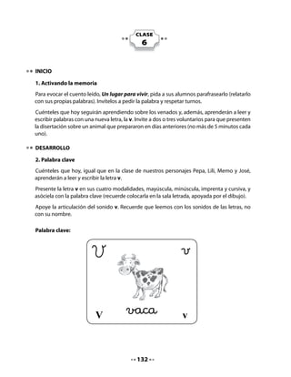 Comprensión:

   •   ¿Quién era Vicente?
   •   ¿Cómo se llamaba el lugar donde vivía Vicente?
   •   ¿Por qué Víctor piensa que cantar puede servir para entenderse con los




                                  V
       cazadores?


4. Formación de sílabas                                             a

Invite a sus alumnos a pintar                                       e
la letra v y luego a formar
                                                                    i
sílabas con las vocales.
                                                                    o

                                                                    u



5. Discriminación de sonido inicial (aliteraciones)
La próxima actividad, Ha llegado un barco cargado de… se realizará para estimular la
participación del curso, debiendo decir palabras que comiencen con la letra v, lo que permite
desarrollar la conciencia fonológica.
Después de cada respuesta, escriba en el pizarrón las palabras dichas por los estudiantes.




  •    Desde Valparaíso ha llegado un
       barco cargado de palabras que
       empiezan con v. ¿Qué palabras
       puede traer?
                                                 Palabras que comienzan con v




                                           134
 