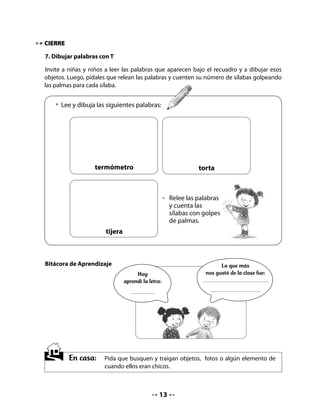CLASE
                                            3

INICIO

. Activando la memoria

Para activar la memoria invítelos a mostrar y compartir los objetos de cuando eran más
pequeños y que trajeron de su casa.

Propóngales que se sienten en círculo y que cuenten sobre ellos mismos. Recuérdeles
la importancia de escucharse, respetar turnos y levantar la mano para hablar. Incentive a
quienes son más tímidos a participar.

Coménteles que hoy escribirán nombres con la letra t, escucharán un cuento, responderán
preguntas sobre él y lo dramatizarán.

 • Muestra a tus compañeros lo que trajiste de cuando eras chico (a).
 • Cuéntales cómo es, para qué lo usabas, por qué te gustaba.
 • Escucha a tus amigos sobre lo que ellos trajeron y quieren contar.

DESARROLLO

. Lectura compartida


                   El otoño
            Miguel Moreno Monroy (Chile)


    Sobre las húmedas           El viento canta
    callecitas                  mientras las lleva
    el viento juega             por las ciudades,
    con las hojitas.            campos y aldeas.

    Hojas del árbol             Y todos miran
    que en el otoño             cómo el otoño
    se va quedando              teje y desteje
    desnudo y solo.             su alfombra de oro.




                                            
 