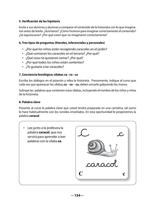 Finalmente, pídales que completen las palabras que faltan en la oración.


   • Observa los dibujos y escribe las palabras que faltan.
   La                                 del




CIERRE
10. Ha llegado un camión cargado de...
Organice junto a su curso el juego Ha llegado un camión cargado de..., que consiste en de-
cir palabras que comience con sonidos ca, co y cu. Inicie el juego diciendo: “Ha llegado un
camión cargado de camisas, corazones y cunas...”. Quien sigue debe decir una palabra que
comience con uno de esos sonidos iniciales; continuar hasta que se agoten las palabras co-
nocidas por niñas y niños. Cuide que las palabras no se repitan.


  • Cada vez que te toque el turno en el juego,
        di una palabra que comience con estas
        sílabas; por ejemplo: camisas, corazones,
        cunas. Recuerda no repetir las palabras que
        ya se han dicho.




Mi Bitácora de Aprendizaje




              Hoy aprendimos:

              Lo que más me gustó :

              Lo que me pareció difícil:




                                            156
 