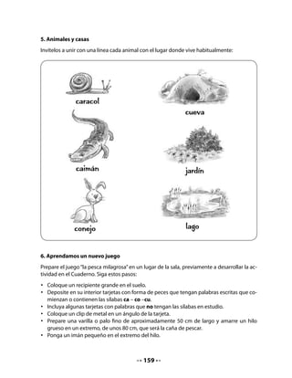 8. Un juego lingüístico
Lea este juego lingüístico a su curso e invítelos a jugar a leer.


              Caracol, caracol,
           saca tus cachitos al sol.
   Enseguida, pida que copien los versos y los dibujen.

   •   Lee estos versos y cópialos en las líneas.




   •   Ahora dibuja y pinta al caracol:




9. Iniciando un proyecto de aula: Crianza de caracoles
Invite a su curso a recordar la crianza de caracoles que estaban haciendo en la clase de Pepa
y pregúnteles si les gustaría criar caracoles. Probablemente, aceptarán encantados y podrá
dar inicio a un proyecto de aula con ellos. Durante las próximas clases de esta unidad, y
luego durante las próximas semanas de manera independiente de las unidades didácticas,
le invitamos a desarrollar este proyecto que será fuente de múltiples aprendizajes significa-
tivos.



                                              161
 