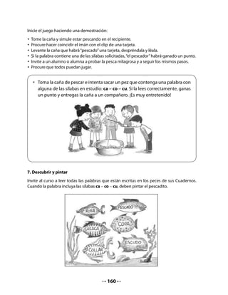Determine, a través de una “lluvia de ideas”, la modalidad que tendrá la crianza de caracoles
en este proyecto. Dé cabida a todas las ideas que vayan surgiendo.



  •   ¿Te gustaría criar caracoles en tu clase?
      En conjunto, hagan como el curso de Pepa
      y organicen una crianza de caracoles
      en la sala: será su proyecto de aula.


Organice un debate grupal para que puedan expresar todas las alternativas que imaginen
para criar y conocer mejor al caracol. Cuide que lo hagan ordenadamente y con entusiasmo,
así como que entreguen una fundamentación para las diferentes alternativas.
Anote las ideas en el pizarrón para luego seleccionar con facilidad las que despierten mayor
adhesión. Algunas de estas ideas podrían ser las siguientes:
. Guardar el caracol en una caja de fósforos para observarlo diariamente y sin que se escape.
. Buscar en la biblioteca libros u otros materiales sobre caracoles para conocer mejor su
. formaun caracol en la casa y traer diariamente sus noticias.
         de vida.
  Tener
. Criar caracoles en la clase para observarlos y saber cómo viven.
CIERRE
10. Lectura de los aportes y decisión final
Lea junto a sus alumnos y alumnas todas las ideas surgidas de la actividad anterior e inví-
telos a seleccionar la mejor idea mediante una votación a mano alzada. La mayoría optará,
probablemente, por la última alternativa, aunque consideren que las otras ideas se pueden
integrar al proyecto de curso.

Mi Bitácora de Aprendizaje




             Lo que más me gustó de la clase de hoy fue:



             Me gustaría seguir aprendiendo sobre:




                                           162
 