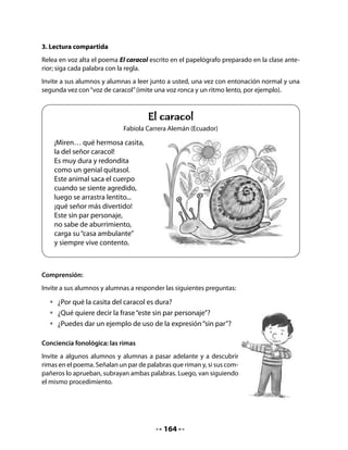 •    Dibuja al animal elegido.




5. Los objetivos del proyecto de aula
Relea junto a su curso la columna derecha del Cuadro de Anticipación que elaboraron al
inicio de la clase y explíqueles que esas preguntas corresponden a algunos de sus objetivos
para criar caracoles. Por ejemplo, probablemente habrá preguntas referidas a los siguientes
aspectos:

    •    Saber cómo nacen: ¿Ponen huevos? ¿Tienen crías?
    •    Saber cómo viven: ¿Construyen casitas? ¿Tienen familias?
    •    Saber qué comen: ¿Comen queso, chocolate, lechuga, otros?
    •    Aprender sobre ellos: ¿Por qué tienen caparazón? ¿Por qué son tan lentos?
         ¿Por qué tiene “cachitos”? Etc.
    •    Aprender a hacer un terrario donde los caracoles puedan vivir.

Formule algunos de los siguientes objetivos y comuníquelos a sus alumnos, y alumnas a
través de un lenguaje directo y comprensible para ellos:
.   Aprenderemos a buscar información, observar, formular y verificar hipótesis, sacar con-
    clusiones, clasificar.
.   Leeremos variados tipos de textos escritos: enciclopedias, cuentos, libros sobre animales,
    etc.
.   Produciremos algunos textos escritos sobre lo que hemos observado, como cuentos, can-
    ciones, poemas sobre caracoles, etc.
.   Comprenderemos algunos conceptos como ciclos de vida, clasificación de animales, ali-
    mentación, hábitat… y realizaremos cálculos matemáticos, creaciones de artes plásticas,
    etc.
.   Trabajaremos en equipo.



                                             166
 