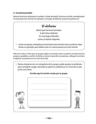 Escriba en un papelógrafo los objetivos señalados por el curso y los suyos. Manténgalo
pegado en un muro de la sala durante el desarrollo del proyecto, ya que será el referente
para la evaluación.


                         LOS OBJETIVOS DE NUESTRO PROYECTO
                     • Saber cómo nacen los caracoles: ¿Ponen
                        huevos? ¿Tienen crías?
                     • Saber cómo viven: ¿Construyen casitas?
                       ¿Tienen familias?
                     • Saber qué comen: ¿Queso, chocolate,
                       lechuga…?




6. Selección de los recursos
Lea los objetivos en conjunto con el curso e invítelos a trabajar en grupos para hacer una
lista de los materiales que necesitarán para la crianza de caracoles.
Dé unos 10 minutos y pida a los grupos que presenten su listado. Escriba en la pizarra todos
los aportes y luego, cada grupo incorpora aquellos elementos de las listas de sus compañe-
ros que no había considerado.
Lea la lista, ayude a ordenarla y complétela pensando en los elementos que serán necesa-
rios. Para facilitar este trabajo le sugerimos la siguiente lista:
•   Materiales para construir un terrario: vidrio, pegamento, madera terciada, arena, tierra.
•   Comida para caracoles.
•   Materiales escolares: papel, cartulina, plumones, etc.
•   Libros, revistas o folletos informativos.
•   Lupa.
Para conocer más sobre los caracoles, pregunte a quiénes pueden consultar. Es probable que
señalen que pueden preguntar a un jardinero, a un campesino, a un agricultor o a otras perso-
nas que tengan conocimientos al respecto. Si no lo dicen, ayúdeles a través de preguntas.



                                             167
 