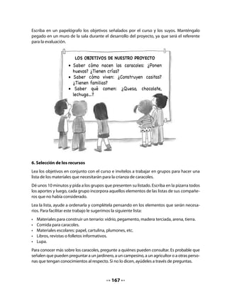 •   Pedir presupuestos para fabricar el terrario donde vivirán los caracoles.
   •   Construir el terrario y mantenerlo en buenas condiciones
   •   Recolectar caracoles.
   •   Hacer turnos para cuidar y alimentar los caracoles,
   •   Registrar por escrito la información obtenida, dibujos, esquemas, fotos, etc.
   Completa el listado con tu curso.

CIERRE
8. Completar el contrato
Invite a los alumnos a completar el Contrato que aparece en sus Cuadernos de trabajo. Como
siempre que se aborda una nueva actividad, ofrezca en el pizarrón un modelo de lo que ten-
drán que hacer en sus Cuadernos.


   •   Al igual que los adultos, hoy firmarás tu primer contrato. En él asumes la
       responsabilidad de alguna actividad para el proyecto de tu curso. Observa el
       modelo y complétalo.




                                     Contrato

                  Yo,

                  me comprometo a




                  para el proyecto de Crianza de caracoles.




                                                     Firma




                                          169
 