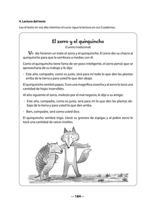 6. Fabricación del terrario
Si consiguieron las placas de vidrio para hacer el terrario, pida ayuda para pegar los cantos
con silicona u otro pegamento y armar el terrario. Si utilizan un recipiente de plástico muy
transparente, muéstrelo. En ambos casos deben contar con una cubierta de rejilla para que
los caracoles no se escapen y tengan ventilación.
Invíteles a salir al patio de la escuela o a una plaza cercana, para recoger elementos que pue-
dan servir para el fondo del terrario.
Permita que recojan los elementos que ellos decidan (tierra, piedras, hojas, etc.).
Coloquen los elementos que recogieron.
Para mantener la humedad, pueden po-
ner agua en una tapa de margarina y hu-
medecer la tierra. Luego, introducen los
caracoles; si son muy pocos, traen algu-
nos al día siguiente.




CIERRE
7. Dramatización
Invite a sus alumnos y alumnas a trabajar en grupos y a preparar la dramatización del cuento
El zorro y el quirquincho.
Ayúdeles a representar algunos diálogos.


Mi Bitácora de Aprendizaje




             Lo que más me gustó de lo que aprendí hoy fue:



             Lo que me pareció difícil fue:




                                            186
 