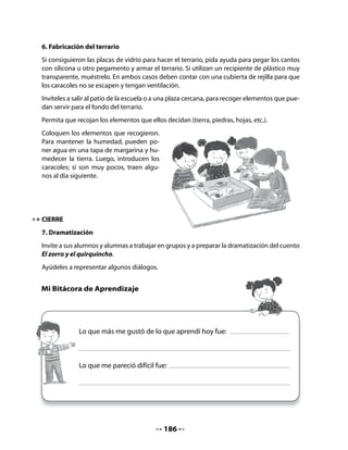 Comprensión:
Realice preguntas como las siguientes u otras que usted considere pertinentes.

•   ¿Cuántas veces al día hay que lavarse los dientes? ¿Por qué?
•   ¿Por qué hay que cuidar que no quede nada que pueda dañar los dientes?
•   ¿Qué les pasa a las personas que no lavan sus dientes?

Conciencia lingüística:
Invite al curso a completar oraciones con palabras dadas. Para ayudarlos a comprender el
ejercicio, escriba un ejemplo en la pizarra:

          El                            tiene cachitos.

          El                            tiene dientes.


Proponga a los niños las palabras caracol y cocodrilo para completar las oraciones, escri-
biéndolas a un costado de la pizarra. Pida a algunos voluntarios que vayan al pizarrón a
completar las oraciones.
Indique que completen las oraciones en sus Cuadernos.

    •    Completa estas oraciones con las palabras que corresponden:




        La casita del                                     .
        El quirquincho sembró                                  y maíz.
        El cocodrilo lava sus                                 con pasta dental.

3. Observa y comenta
Invite a niñas y niños a incrementar sus conocimientos sobre el caracol, con el fin de ofrecer-
les un cuidado adecuado durante el proyecto de crianza. Pídales que observen el texto que
aparece en su Cuaderno, su estructura, su título e ilustración. Pregúnteles:
•   ¿De qué creen ustedes que tratará este texto? ¿Por qué?
•   ¿Qué tipo de texto será este? ¿Será un cuento, un poema, un texto informativo?
    ¿Por qué?


                                            188
 