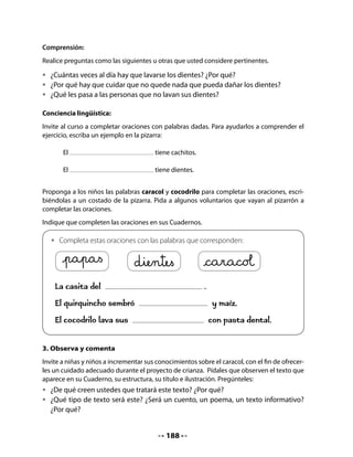 5. Preguntas de tres tipos
Tal como acostumbra, formule preguntas que impliquen identificar información explícita en
el texto, inferir información y aportar respuestas personales.
Antes de formularles las preguntas, averigüe si hay palabras del texto que no conocen y
propóngales buscar en el diccionario algunas de ellas para conocer su significado. De esa
manera usted contribuye a entregar a su curso un modelo de lector eficiente.

•   ¿De qué se alimentan los caracoles?
•   ¿Es fácil encontrarlos durante el día?
•   ¿En qué se parece el caracol al quirquincho?
•   ¿Qué utilidad tienen los caracoles?

6. Hagamos un afiche
Invite a sus estudiantes a aprovechar el poema La canción de los cocodrilos para hacer un
afiche sobre el cuidado de la dentadura. Pídales que, en grupos, decidan el contenido del
mensaje y las ilustraciones.
Entrégueles hojas grandes para que cada grupo reescriba e ilustre su texto. Luego, pegan los
afiches en un muro de la sala.
Recuérdeles que un afiche debe tener poco texto, una diagramación creativa y buenas ilus-
traciones.


    •   Prepara un afiche sobre el cuidado de la dentadura, en grupo. Utiliza a los
        cocodrilos como personajes, dibújalos y escribe un texto con tus consejos.
    •   Coloca el afiche en un muro de la sala, junto a los afiches de tus compañeros
        y compañeras.




                                           190
 