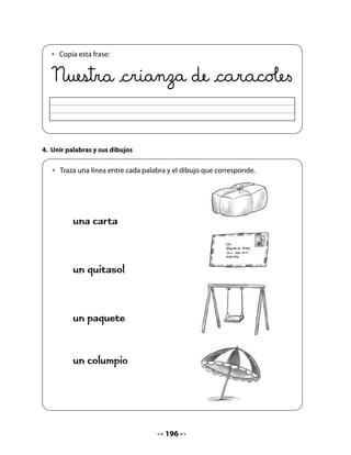CIERRE

Mi Bitácora de Aprendizaje




         En esta unidad lo que he aprendido me deja:

                             Pinta la carita que corresponde




         Me siento así, porque:




                                         NOTA
   Durante las próximas semanas, y paralelamente con las actividades propuestas por
   las unidades, usted debe ofrecer dos o tres veces por semana unos 10 minutos para
   la continuidad del proyecto de aula. Debe preocuparse especialmente de que todos
   entiendan que son responsables de:
   • alimentar los caracoles;
   • poner agua suficiente en el terrario;
   • registrar en sus fichas los eventos importantes (aparición y desarrollo de los hue-
     vos, nacimiento de caracoles, etc.).
   Le sugerimos que luego de unos dos meses, invite a sus alumnos y alumnas a liberar
   los caracoles en un jardín, para su mayor bienestar.




                                           198
 