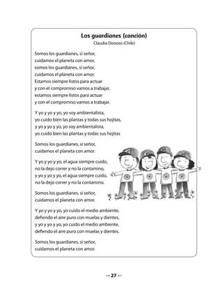 Al finalizar, realice las siguientes preguntas:


    • ¿De qué se trata la canción?
    • ¿Qué significa ser guardianes?
    • ¿Cómo se puede cuidar el planeta?

. Expresión oral

Proponga que formen una brigada ecológica para ayudar a cuidar el planeta y el entorno.

Pídales que formen grupos de cuatro integrantes y que inventen un lema para la brigada.

Luego, cada grupo presenta su lema y entre todos eligen el mejor.

Escríbalo en el pizarrón y léalo con el curso.

. Lectura compartida


                                          La bruja
                                   M. Elena Walsh (Argentina)
       La bruja, la bruja
       se quedó encerrada
       en una burbuja
       la bruja, la boba,
       con escoba y todo,
       con todo y escoba.
       Está prisionera,
       chillando y pateando
       de mala manera.
       Tiene un solo diente,
       orejas de burro
       y un rulo en la frente.

       En: Lucía Araya y Clementina Maldonado. Arcoiris de poesía infantil.
       Editorial Universitaria, Santiago, 1987




                                                  
 