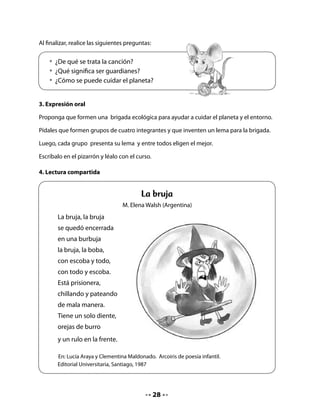 Presente a los niños el papelógrafo con el poema La bruja y desarrolle los pasos
correspondientes a la lectura compartida

En esta oportunidad, después de la lectura coral, desarrolle la comprensión del texto
solicitándoles que respondan las siguientes preguntas:


    • ¿De quién habla el poema?
    • ¿Qué problema tiene? ¿Por qué?
    • ¿El poema se trataba de lo que dijiste? ¿Por qué sí? ¿Por qué no?

5. Palabra clave

Presente a sus alumnos la palabra clave que usted habrá
preparado previamente en una cartulina, tal como lo
ha hecho anteriormente con los sonidos enseñados. En
esta oportunidad le proponemos la palabra bruja.


                                                            B	 	     	   									 				b
. Conciencia fonológica

Invite a los niños y niñas a observar sus Cuadernos y descubrir las palabras que comienzan
con la letra b.

Pídales que pinten todos los dibujos que comiencen con esta letra en estudio.


        • Pinta solamente los dibujos de palabras que comiencen con b.




                                            9
 
