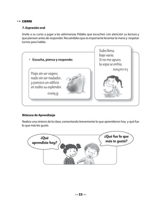 CLASE
                                               7

INICIO

. Activando la memoria

Invite a niñas y niños a observar qué ha pasado y a comentar y describir los cambios ocurridos
en sus almácigos.
Pida que registren el proceso en la ficha de sus Cuadernos, mediante dibujos.
Comparta los propósitos de esta clase: dibujarán el proceso de cambio del almácigo en una
ficha de registro, leerán y responderán preguntas sobre el poema, producirán un afiche y
escribirán su compromiso de cuidado del medio ambiente.


   •   Dibuja en el cuadro los cambios que observas han ocurrido en el almácigo.

                                      Ficha de registro
       Fecha:                        Fecha:                    Fecha:




DESARROLLO

. Lectura compartida


                       La bruja                            La bruja, la bruja
                                                           se quedó encerrada
                M. Elena Walsh (Argentina)
                                                           en una burbuja
                                                           la bruja, la boba,
                                                           con escoba y todo,
                                                           con todo y escoba.
                                                           Está prisionera,
                                                           chillando y pateando
                                                           de mala manera.
                                                           Tiene un solo diente,
                                                           orejas de burro
                                                           y un rulo en la frente.



                                               
 