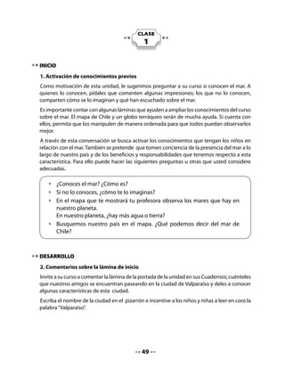 Invite a su curso a comentar el contenido de la invitación y vea que todos participen.
Analice con sus alumnos la posibilidad de realizar un paseo a Valparaíso u otro lugar cercano
a su escuela, que tenga mar o río, donde niñas y niños puedan observar la importancia que
tiene el agua en sus formas naturales, tanto para los seres humanos como para todos los
seres vivos.

4. Planificación del paseo




Lea con el curso el diálogo anterior y propóngales escribir la solicitud de permiso para hacer
el paseo a la dirección del colegio.

5. Escribir una carta a la dirección
Invite a sus alumnos a jugar a escribir la carta para solicitar permiso a la dirección de la
escuela. Indíqueles que pueden apoyarse en las palabras que ya están escritas en el modelo
de invitación.
Si la ciudad donde se encuentran tiene alguna particularidad en relación con un puerto,
una actividad marítima u otro, es importante que usted lo destaque en este momento de
la clase.
Escriba en el pizarrón el nombre de la directora o director del colegio y el nombre del lugar
que han elegido por tener un río, un lago o mar.
Redacte el mensaje en el pizarrón en conjunto con sus alumnos, para que luego cada uno lo
copie en su Cuaderno.


                                             51
 