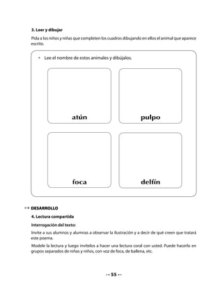 Pida a su curso que busquen en la sala letrada palabras que contengan la letra en estudio.
Lea con los niños y niñas las palabras que encontraron.
Finalmente, anuncie que hoy aprenderán la letra f.

Conciencia sintáctica:
Lea en voz alta la primera frase y ofrezca un ejemplo de cambio en el orden de las palabras.
Invite a sus alumnos y alumnas a realizar la actividad con otra oración. Destaque que una
oración se puede modificar cambiando el orden de sus elementos, pero sin alterar su
sentido.


   Lo digo al derecho, lo digo al revés…
   •   ¿De qué otra forma podemos decir la siguiente oración sin que cambie su
       sentido?
   Ejemplo: La foca juguetona o La juguetona foca

   •   Se cayó de una ola:

   •   Es amiga de una ballena:


5. Secuencia del poema
Pida a su curso que completen un cuadro con la secuencia de las acciones que presenta el
poema. Si es necesario, repita la lectura y haga un ejercicio en forma oral para que puedan
seleccionar cuatro acciones de manera colectiva.


   •   Dibuja en cada cuadro algo que ocurre en el poema.
   •   Luego, escribe debajo una palabra que represente lo que dibujaste. Recuerda
       que puedes utilizar las mismas palabras del poema. Observa el ejemplo:




       amigas

                                            57
 