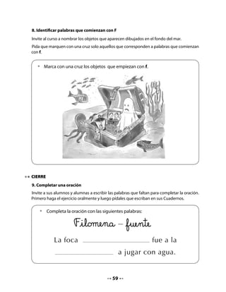 CLASE
                                              3


INICIO
1. Activación de la memoria
Invite a niñas y niños a recordar la letra que aprendieron durante la clase anterior y a leer la
palabra clave.
Organice un juego grupal. Por turnos, un integrante de cada grupo debe decir una palabra
con f hasta que agoten las palabras conocidas.
Cuente a su curso que hoy practicarán la lectura y escritura de palabras con f, conocerán
nombres de puertos y aprenderán a ubicarlos en un mapa.

2. Completar y unir
Pida que realicen en sus Cuadernos la actividad que ahí aparece y que consiste en completar
y unir con una línea cuadros de dibujo con la palabra que corresponde.

     •   Completa las siguientes palabras con la letra f y traza una línea para
         unirlas con los dibujos de los cuadros.


                                                        amilia




                                                  ele       ante




                                                        antasma




                                                  so       á




                                              61
 