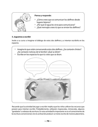 CIERRE
8. Escribe y completa
Este ejercicio consiste en fijarse en la letra inicial de cada dibujo para completar la palabra
que falta.
Si el juego les resulta entretenido, pueden trabajar en grupo para continuar el juego con
otras palabras y dibujos.


   •   Escribe la letra inicial de cada dibujo y completa la oración.




                 El delfín vive en el




                 En el agua está la


Bitácora de Aprendizaje


                           Mi Bitácora de Aprendizaje
          ¡YA HE
        APRENDIDO
       MUCHAS COSAS!         ¿Para qué me sirven?




                                             72
 