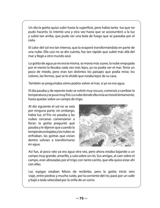Preguntas de “En mí mismo”:
.   ¿Qué otros lugares te habría gustado que conociera la gotita de agua?
.   Si hubieras sido la gotita de agua, ¿qué les habrías contado tú a los amigos del mar?

7. Elaboración de un afiche
Converse con los niños sobre los afiches, pregúnteles para qué sirven y cuáles son sus
características principales.
Si tiene la posibilidad de mostrar uno, llame la atención sobre la relación entre las ilustraciones
y el mensaje del texto escrito. Muestre también la diagramación, que suele ser original y
creativa.
Invite a los alumnos a crear un afiche en grupo para promocionar la lectura del cuento en
otro curso, por ejemplo, el kinder.


    Pasos de la producción del afiche:

    1. Planificación: Dé un tiempo para que los grupos decidan lo que quieren destacar
       del cuento para motivar a los alumnos de otro curso. Pase por cada grupo
       preguntando qué idea quieren poner en el afiche para que los otros niños se
       motiven para conocer el cuento.
    2. Primera versión: Cuando los grupos ya tengan la idea del afiche, facilite una hoja
       para que puedan hacer un borrador del trabajo final; motívelos a dibujar lo más
       significativo del mensaje que quieren comunicar y ayúdelos a escribir para que
       puedan elaborar el afiche definitivo.
    3. Revisión y reescritura: Invite a los grupos a revisar el borrador, a recibir sugerencias
       de sus compañeros y compañeras, así como las que usted les ofrezca. Entregue el
       material a cada grupo para que escriban la versión definitiva del afiche (lápices,
       cartulina, papel de tamaño grande).


CIERRE
8. Presentación de los trabajos
Pida que cada grupo presente su afiche al curso y expliquen por qué lo hicieron de esa
manera. Invítelos a llevar la exposición de sus afiches al curso que ellos escogieron (kinder
u otro).


     H          Pida que busquen en diarios o revistas, avisos publicitarios y los peguen
    Tarea       en sus Cuadernos.



                                               77
 