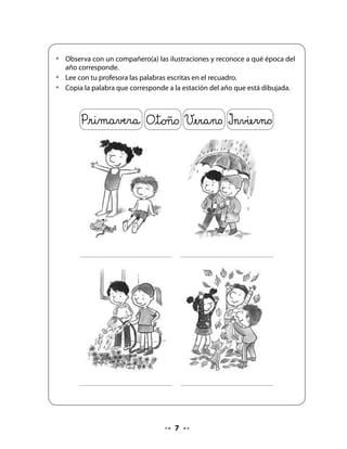 CIERRE

. Expresión oral: Cómo crecemos

Pida que se sienten en círculo para observar y describir las ilustraciones del texto. Comente
con ellos qué les llama la atención, qué ocurre en los dibujos e invítelos a relacionar con sus
vivencias de cuando nacieron, cómo eran de pequeños, qué les gustaba, cuál era su juguete
favorito.

Luego, que compartan cómo son ahora y qué ha pasado con ellos en el tiempo, cuáles han
sido los cambios que han tenido, cómo se dan cuenta de que han cambiado.

Finalmente, que se imaginen cómo serán cuando grandes y qué les gustaría hacer.




5. Álbum de vida

Pida al curso que ordenen las ilustraciones, enumerando y siguiendo la secuencia de vida
que corresponde.

   •   Observa atentamente las ilustraciones que representan las etapas de
       crecimiento de una niña.
   •   Ordena y escribe el número que corresponde siguiendo la secuencia de las
       etapas.


Bitácora de Aprendizaje


                                   Pregunte a su curso qué hicieron en esta clase
                                   y qué fue lo que más les gustó.



H En casa:               Pida que traigan hojas del otoño de diferentes tipos y colores.




                                              
 