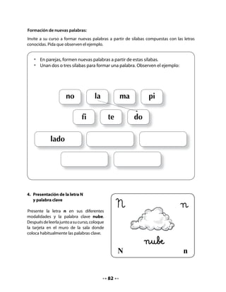 7. Interrogación de la lámina
Recuerde a niñas y niños el paseo de sus amigos.
Pida que observen la lámina que ilustra el paseo.


   Observa la lámina y responde
   •   ¿Qué están haciendo los niños?
   •   ¿Qué deben hacer antes de comer?
   •   Nombra algunos de los elementos que ves en el dibujo.
   •   ¿Cuáles de ellos corresponden a palabras que contienen la letra n?




Escriba las palabras dichas por el curso y pida a algunos niños y niñas que vayan al pizarrón
a leerlas.




                                            84
 