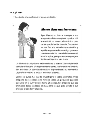 5. Escritura de un cómic

•   Este es el inicio del cómic con las aventuras de los animales. Tú tendrás
    que terminarlo con un compañero o compañera.


                                                            ¡Ja, ja, ja!
   ¿Conoces                                               ¡Un guanaco
 el mar, amigo                                               marino!
Zorro? Yo sueño
 con conocerlo.




                                                     ¡¡No!! Soy muy
                                                  friolento y las olas
                                                    me dan miedo.



                                                       ¡Gracias
         ¡Yo te                                      amigo! ¡Voy a
      acompaño!                                     conocer el mar!
    Desde las alturas                               ¡Voy a conocer
       observaré                                        el mar!
         todo.


        Y te
    protegeré del
       puma.
                                                             Yo los
                                                         esperaré en mi
                                                          madriguera...




                                     112
 
