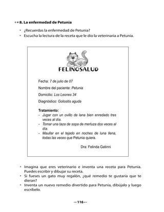 Esta es la receta que debes dibujar y escribir:




                         FELINOSALUD
             Fecha:
             Nombre del paciente: Petunia
             Domicilio: Los Leones 34
             Diagnóstico: Golositis aguda

             Tratamiento:




•   Comparte con tu curso las recetas que crearon.


                                    117
 