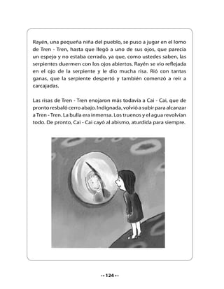Poco	 a	 poco,	 la	 calma	 volvió	 al	 lugar	 y	 desde	 entonces	 ambas	
     serpientes	duermen,	la	buena	en	la	montaña,	la	mala	en	el	mar.

     A	veces,	Cai	-	Cai	tiene	pesadillas	y	aparece	una	isla	en	el	océano	
     o	se	estremece	un	poco	la	tierra.

     Pero	nadie	ha	vuelto	a	verlas	por	las	tierras	del	sur.


                                     Fin


4. Profundicemos la comprensión

•	   Según	el	texto	escuchado,	¿a	qué	lugar	se	llama	“la	tierra	del	sur”?
•	   Según	el	texto,	¿cuándo	se	mueve	la	tierra?	
•	   ¿Cómo	habrías	despertado	tú	a	la	serpiente	Tren	-	Tren?
•	   ¿Qué	crees	que	significan	las	palabras:	remecía,	precipicios,	océano,	
     estremece?	 Comenta	 con	 tus	 compañeros	 y	 compañeras	 y	 con	 el	
     apoyo	de	tu	profesora,	busquen	los	significados	en	el	diccionario.


                                      125
 