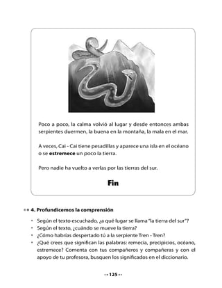 •	    Enumera	los	cuadros	según	lo	sucedido	en	el	cuento.




     Indignada,	 volvió	 a	 subir	 para	      Los	 indios	 salían	 arrancando	 de	
     alcanzar	a	Tren	-	Tren                   sus	rucas	y	se	iban	a	los	cerros.	




     Poco	 a	 poco,	 la	 calma	 volvió	 al	   Rayén	se	vio	reflejada	en	el	ojo	
     lugar.							                            de	la	serpiente.															




                                          126
 