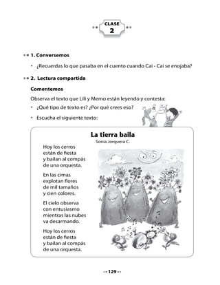 Piensa y responde:

•	   ¿Por	qué	el	poema	se	llama	La tierra baila?
•	   ¿Tú	crees	que	la	tierra	puede	bailar?	¿Por	qué?
•	   ¿Has	sentido	alguna	vez	un	temblor?	
     -		¿Qué	pasa	con	los	objetos?	
     -		¿Qué	hace	la	gente?	
     -		¿Qué	te	pasa	a	ti?	¿Por	qué?

Descubre palabras con ce y ci:

•	 Lee	las	palabras	del	poema	que	están	en	negrita.
•	 Díctale	 a	 tu	 profesora	 nombres	 de	 amigos,	 amigas,	 compañeros	 o	
   compañeras	que	comiencen	con	las	sílabas	ce	o	ci.	
•	 ¿Recuerdas	por	qué	estas	palabras	se	escriben	con	letra	mayúscula	
   inicial?
•	 Observa	el	cuadro	con	las	sílabas	ce	y	ci.

Lee:

                                                         Los	dos	
               ¿En	que	se	
                                                       se	escriben
             parece	un	cerro	
                                                         	con	“c”.
              a	una	cima?




                                    130
 