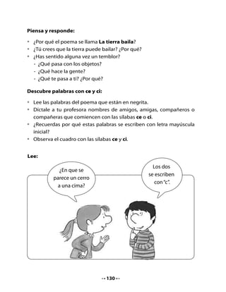 •	   ¿En	qué	crees	tú	que	se	parece	un	cerro	a	una	cima?


 Ce                            ce         Ci                           ci




               cerro                                  cima

•	 Pronuncia	estas	palabras	mirándote	en	un	espejo.
•	 ¿Cómo	suena	la	letra	c	cuando	va	seguida	de	las	vocales		e	-		i?
•	 Realicemos	el	trazado	de	la	letra	c	que	tú	ya	conoces,	unida	a	la	letra	 	
   e	y	luego	a	la	i.
•	 Hazlo	 primero	 en	 el	 aire,	 luego	 en	 la	 palma	 de	 la	 mano	 de	 un	
   compañero	o	compañera.

3. Juega con las letras	




                                    131
 