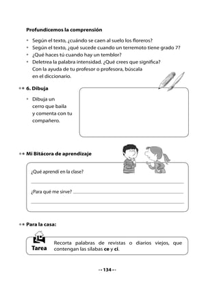 CLASE
                                    3

1. Conversemos

•		 ¿Recuerdas	lo	que	significa	en	el	poema	la	expresión	“la	tierra	baila”?
•		 ¿Qué	palabras	con	ce	y	ci	encontraste	para	tu	tarea?

2. Lectura compartida

	   Escucha el poema:


                           La tierra baila
                             Sonia	Jorquera	C.
      Hoy	los	cerros
      están	de	fiesta
      y	bailan	al	compás
      de	una	orquesta.
      En	las	cimas
      explotan	flores
      de	mil	tamaños
      y	cien	colores.
      El	cielo	observa
      con	entusiasmo
      mientras	las	nubes
      va	desarmando.
      Hoy	los	cerros
      están	de	fiesta
      y	bailan	al	compás
      de	una	orquesta.




                                   135
 
